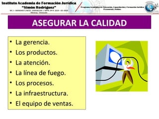 ASEGURAR LA CALIDAD
• La gerencia.
• Los productos.
• La atención.
• La línea de fuego.
• Los procesos.
• La infraestructura.
• El equipo de ventas.
 