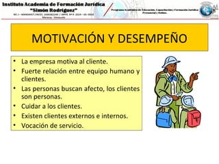 MOTIVACIÓN Y DESEMPEÑO
• La empresa motiva al cliente.
• Fuerte relación entre equipo humano y
clientes.
• Las personas buscan afecto, los clientes
son personas.
• Cuidar a los clientes.
• Existen clientes externos e internos.
• Vocación de servicio.
 