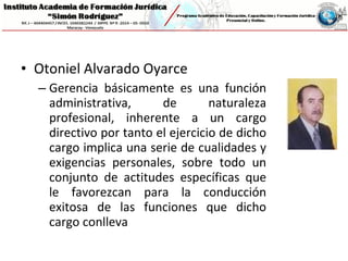 • Otoniel Alvarado Oyarce
– Gerencia básicamente es una función
administrativa, de naturaleza
profesional, inherente a un cargo
directivo por tanto el ejercicio de dicho
cargo implica una serie de cualidades y
exigencias personales, sobre todo un
conjunto de actitudes específicas que
le favorezcan para la conducción
exitosa de las funciones que dicho
cargo conlleva
 