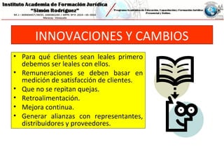 INNOVACIONES Y CAMBIOS
• Para qué clientes sean leales primero
debemos ser leales con ellos.
• Remuneraciones se deben basar en
medición de satisfacción de clientes.
• Que no se repitan quejas.
• Retroalimentación.
• Mejora continua.
• Generar alianzas con representantes,
distribuidores y proveedores.
 