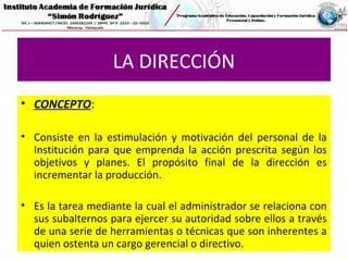 LA DIRECCIÓN
• CONCEPTO:
• Consiste en la estimulación y motivación del personal de la
Institución para que emprenda la acción prescrita según los
objetivos y planes. El propósito final de la dirección es
incrementar la producción.
• Es la tarea mediante la cual el administrador se relaciona con
sus subalternos para ejercer su autoridad sobre ellos a través
de una serie de herramientas o técnicas que son inherentes a
quien ostenta un cargo gerencial o directivo.
 