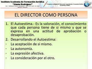 EL DIRECTOR COMO PERSONAEL DIRECTOR COMO PERSONA
1. El Autoestima.- Es la valoración, el conocimiento
que cada persona tiene de si mismo y que se
expresa en una actitud de aprobación o
desaprobación.
2. Desarrollando el Autoestima:
- La aceptación de si mismo.
- La autonomía.
- La expresión afectiva.
- La consideración por el otro.
1. El Autoestima.- Es la valoración, el conocimiento
que cada persona tiene de si mismo y que se
expresa en una actitud de aprobación o
desaprobación.
2. Desarrollando el Autoestima:
- La aceptación de si mismo.
- La autonomía.
- La expresión afectiva.
- La consideración por el otro.
 