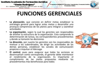 FUNCIONES GERENCIALES
• La planeación, que consiste en definir metas establecer la
estrategia general para lograr estas metas y desarrollar una
jerarquía comprensiva de los planes para integrar y coordinar
actividades
• La organización, según la cual los gerentes son responsables
de diseñar la estructura de la organización. Esto comprende la
determinación de tareas, los correspondientes procedimientos
y donde se tomarán las decisiones
• La dirección, por cuanto los gerentes son los responsables de
motivar a los subordinados, de dirigir las actividades de las
demás personas, establecer los canales de comunicación
propicios e impulsar el liderazgo
• El control, pues para asegurar que todas las acciones se
desenvuelvan como corresponde, el gerente debe monitorear
el rendimiento de la organización. Es importante el
cumplimiento de las metas propuestas mediante los
procedimientos más beneficiosos para todos
 