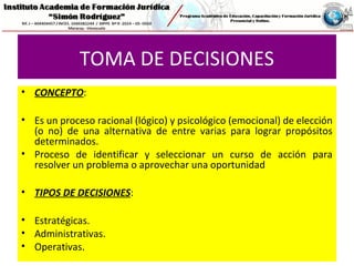 TOMA DE DECISIONES
• CONCEPTO:
• Es un proceso racional (lógico) y psicológico (emocional) de elección
(o no) de una alternativa de entre varias para lograr propósitos
determinados.
• Proceso de identificar y seleccionar un curso de acción para
resolver un problema o aprovechar una oportunidad
• TIPOS DE DECISIONES:
• Estratégicas.
• Administrativas.
• Operativas.
 