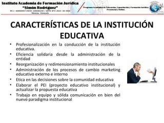 CARACTERÍSTICAS DE LA INSTITUCIÓN
EDUCATIVA
• Profesionalización en la conducción de la institución
educativa.
• Eficiencia solidaria desde la administración de la
entidad
• Reorganización y redimensionamiento institucionales
• Administración de los procesos de cambio marketing
educativo externo e interno
• Etica en las decisiones sobre la comunidad educativa
• Elaborar el PEI (proyecto educativo institucional) y
actualizar la propuesta educativa
• Trabajo en equipo y sólida comunicación en bien del
nuevo paradigma institucional
 