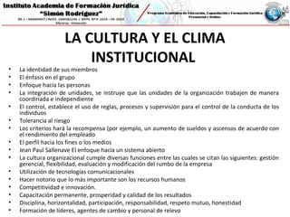 LA CULTURA Y EL CLIMA
INSTITUCIONAL
• La identidad de sus miembros
• El énfasis en el grupo
• Enfoque hacia las personas
• La integración de unidades, se instruye que las unidades de la organización trabajen de manera
coordinada e independiente
• El control, establece el uso de reglas, procesos y supervisión para el control de la conducta de los
individuos
• Tolerancia al riesgo
• Los criterios hará la recompensa (por ejemplo, un aumento de sueldos y ascensos de acuerdo con
el rendimiento del empleado
• El perfil hacia los fines o los medios
• Jean Paul Sallenave El enfoque hacia un sistema abierto
• La cultura organizacional cumple diversas funciones entre las cuales se citan las siguientes: gestión
gerencial, flexibilidad, evaluación y modificación del rumbo de la empresa
• Utilización de tecnologías comunicacionales
• Hacer notorio que lo más importante son los recursos humanos
• Competitividad e innovación.
• Capacitación permanente, prosperidad y calidad de los resultados
• Disciplina, horizontalidad, participación, responsabilidad, respeto mutuo, honestidad
• Formación de líderes, agentes de cambio y personal de relevo
 