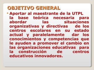 OBJETIVO GENERAL Aportar al maestrante de la UTPL  la base teórica necesaria para abordar las situaciones organizativas y directivas  de los centros escolares en su estado actual y paralelamente  dar los conocimientos y competencias que le ayuden a promover el cambio en las organizaciones educativas  para la construcción  de  centros educativos innovadores. 