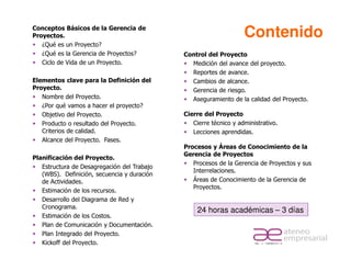 Conceptos Básicos de la Gerencia de
Proyectos.                                                         Contenido
   ¿Qué es un Proyecto?
   ¿Qué es la Gerencia de Proyectos?         Control del Proyecto
   Ciclo de Vida de un Proyecto.               Medición del avance del proyecto.
                                               Reportes de avance.
Elementos clave para la Definición del         Cambios de alcance.
Proyecto.                                      Gerencia de riesgo.
   Nombre del Proyecto.                        Aseguramiento de la calidad del Proyecto.
   ¿Por qué vamos a hacer el proyecto?
   Objetivo del Proyecto.                    Cierre del Proyecto
   Producto o resultado del Proyecto.           Cierre técnico y administrativo.
   Criterios de calidad.                        Lecciones aprendidas.
   Alcance del Proyecto. Fases.
                                             Procesos y Áreas de Conocimiento de la
                                             Gerencia de Proyectos
Planificación del Proyecto.
                                                Procesos de la Gerencia de Proyectos y sus
   Estructura de Desagregación del Trabajo
                                                Interrelaciones.
   (WBS). Definición, secuencia y duración
   de Actividades.                              Áreas de Conocimiento de la Gerencia de
                                                Proyectos.
   Estimación de los recursos.
   Desarrollo del Diagrama de Red y
   Cronograma.
                                                  24 horas académicas – 3 días
   Estimación de los Costos.
   Plan de Comunicación y Documentación.
   Plan Integrado del Proyecto.
   Kickoff del Proyecto.
 