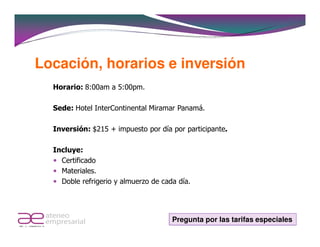 Locación, horarios e inversión
  Horario: 8:00am a 5:00pm.

  Sede: Hotel InterContinental Miramar Panamá.

  Inversión: $215 + impuesto por día por participante.

  Incluye:
    Certificado
    Materiales.
    Doble refrigerio y almuerzo de cada día.




                                      Pregunta por las tarifas especiales
 