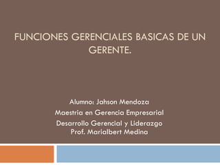 FUNCIONES GERENCIALES BASICAS DE UN
GERENTE.
Alumno: Jahson Mendoza
Maestria en Gerencia Empresarial
Desarrollo Gerencial y Liderazgo
Prof. Marialbert Medina
 