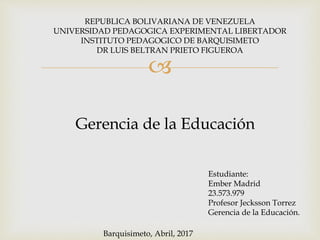 
REPUBLICA BOLIVARIANA DE VENEZUELA
UNIVERSIDAD PEDAGOGICA EXPERIMENTAL LIBERTADOR
INSTITUTO PEDAGOGICO DE BARQUISIMETO
DR LUIS BELTRAN PRIETO FIGUEROA
Estudiante:
Ember Madrid
23.573.979
Profesor Jecksson Torrez
Gerencia de la Educación.
Gerencia de la Educación
Barquisimeto, Abril, 2017
 