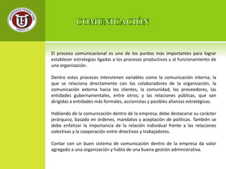 El proceso comunicacional es uno de los puntos más importantes para lograr 
establecer estrategias ligadas a los procesos productivos y al funcionamiento de 
una organización. 
Dentro estos procesos intervienen variables como la comunicación interna; la 
que se relaciona directamente con los colaboradores de la organización, la 
comunicación externa hacia los clientes, la comunidad, los proveedores, las 
entidades gubernamentales, entre otros; y las relaciones públicas, que van 
dirigidas a entidades más formales, accionistas y posibles alianzas estratégicas. 
Hablando de la comunicación dentro de la empresa, debe destacarse su carácter 
jerárquico, basado en órdenes, mandatos y aceptación de políticas. También se 
debe enfatizar la importancia de la relación individual frente a las relaciones 
colectivas y la cooperación entre directivos y trabajadores. 
Contar con un buen sistema de comunicación dentro de la empresa da valor 
agregado a una organización y habla de una buena gestión administrativa. 
 