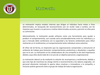 La motivación implica estados internos que dirigen al individuo hacia metas o fines 
determinados, en búsqueda del reconocimiento aún sin recibir nada a cambio; son los 
impulsos que mueven a la persona a realizar determinadas acciones y persistir en ellas para 
su culminación. 
Adicionalmente, la motivación puede utilizarse como una herramienta para ayudar a 
predecir el comportamiento, aun cuando varía considerablemente entre los individuos y a 
que a menudo debe combinarse con la capacidad y los factores ambientales para influir 
realmente en el rendimiento y el comportamiento tanto individual como colectivo. 
Al influir de tal forma, es imperante que las organizaciones comprendan y estructuren el 
ambiente de trabajo para fomentar comportamientos productivos y desalentar a aquellos 
que no lo son. La motivación en los colaboradores de una compañía es de vital importancia 
debido a que ellos darán todo de sí en pro de un objetivo personal u organizacional. 
La motivación laboral se da mediante la relación de recompensas y rendimiento; debido a 
que este tipo de incentivos les otorga mérito o reconocimiento a las labores asignadas. Un 
personal altamente motivado le aporta ideas creativas e innovadoras a la compañía, e 
inclusive podrán generarle éxito al grupo de trabajo de toda la organización. 
 