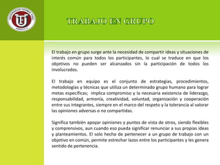 El trabajo en grupo surge ante la necesidad de compartir ideas y situaciones de 
interés común para todos los participantes, lo cual se traduce en que los 
objetivos no pueden ser alcanzados sin la participación de todos los 
involucrados. 
El trabajo en equipo es el conjunto de estrategias, procedimientos, 
metodologías y técnicas que utiliza un determinado grupo humano para lograr 
metas específicas; implica compromiso y la necesaria existencia de liderazgo, 
responsabilidad, armonía, creatividad, voluntad, organización y cooperación 
entre sus integrantes, siempre en el marco del respeto y la tolerancia al valorar 
las opiniones adversas o no compartidas. 
Significa también apoyar opiniones y puntos de vista de otros, siendo flexibles 
y comprensivos, aun cuando eso pueda significar renunciar a sus propias ideas 
y planteamientos. El solo hecho de pertenecer a un grupo de trabajo con un 
objetivo en común, permite estrechar lazos entre los participantes y les genera 
sentido de pertenencia. 
 