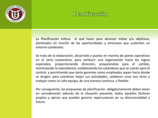 La Planificación enfoca el qué hacer para alcanzar metas y/u objetivos, 
planteados en función de las oportunidades y amenazas que sustentan un 
entorno cambiante. 
Se trata de la elaboración, desarrollo y puesta en marcha de planes operativos 
en el seno corporativo, para conducir una organización hacia los logros 
esperados, proporcionando dirección, preparándola para el cambio, 
minimizando la redundancia, estableciendo los estándares que se usarán para el 
control, y permitiendo que tanto gerentes como empleados sepan hacia donde 
se dirigen, para coordinar mejor sus actividades, colaborar unos con otros y 
trabajar como un solo equipo, de una manera continua y flexible. 
Por consiguiente, las propuestas de planificación obligatoriamente deben tener 
en consideración además de la situación presente, todos aquellos factores 
propios y ajenos que puedan generar repercusiones en su direccionalidad a 
futuro. 
 