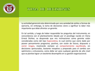 La actividad gerencial esta determinada por una variedad de estilos o formas de 
ejercerla, sin embargo, la toma de decisiones viene a significar la labor más 
importante que debe afrontar un gerente. 
En tal sentido, y luego de haber respondido las preguntas del instrumento, en 
concordancia con el planteamiento ideado por el psicólogo nacido en Viena 
Ernest Dichter, se desprende que mis inclinaciones como gerente están 
consideradas como del tipo Especulativo, lo cual estimo que viene dado por 
poseer pensamiento progresivo, positivo, con visión de futuro, dispuesto a 
correr riesgos, mostrando siempre un comportamiento equilibrado, sin 
decisiones apresuradas, bastante receptivo y preparado para el cambio con 
optimismo y entusiasmo, como debe ser para cualquier gerente de alto nivel 
que se plantee lograr un excelente desempeño en su gestión organizacional. 
 