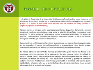 J. A. Walls, Jr. Catedrático de la Universidad de Missouri, define el conflicto como el proceso en 
el que una de las partes percibe que la otra se opone o afecta de forma negativa sus intereses 
(conflict is a process in which one party perceives that its interests are being opposed or 
negatively affected by another party.) 
Quienes ejercen el liderazgo en las organizaciones enfrentan disyuntivas diariamente, como el 
manejo de conflictos, con el dilema: optar entre la solución del conflicto, centrándose en el 
resultado “el qué o sustancia”, o la manera en que se resuelve el conflicto, “el cómo o el 
proceso”. En términos de resolución de conflictos, este dilema remite a la distinción entre el 
manejo de conflictos y la resolución de conflictos. 
La resolución de conflictos pone el acento en las soluciones, por lo general estáticas y centradas 
en los resultados. El manejo de conflictos enfatiza el procedimiento, cómo diseñar y llevar 
adelante un plan de acción; aborda los conflictos desde una perspectiva dinámica. 
El manejo adecuado del conflicto instituye procedimientos para mejorar las tareas y las 
relaciones entre los miembros de la organización. De esta manera, mejora la calidad de 
servicio, reduce costos, eleva la eficacia del liderazgo, estimula la generación de ideas y su 
discusión, el trabajo en equipo, etc. Toda organización duradera, y quienes la componen 
deberán tener una mirada amplia en el manejo y resolución de conflictos. Esto significa que la 
calidad de las soluciones a las que se pretenda llegar, deberán contemplar tanto el qué como el 
cómo, vale decir, la sustancia y el proceso. 
 