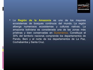  La Región de la Amazonía es uno de los mayores

ecosistemas de bosques continuos del mundo. La región
alberga numerosos ecosistemas y culturas nativas. La
amazonia boliviana es considerada una de las zonas más
prístinas y bien conservadas en Sudamérica. Constituye el
30% del territorio nacional, comprende los departamentos de
Pando, Beni y el norte de los departamentos de La Paz,
Cochabamba y Santa Cruz.

 