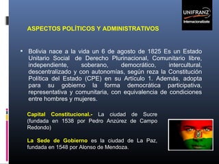 ASPECTOS POLÍTICOS Y ADMINISTRATIVOS

 Bolivia nace a la vida un 6 de agosto de 1825 Es un Estado

Unitario Social de Derecho Plurinacional, Comunitario libre,
independiente,
soberano,
democrático,
intercultural,
descentralizado y con autonomías, según reza la Constitución
Política del Estado (CPE) en su Artículo 1. Además, adopta
para su gobierno la forma democrática participativa,
representativa y comunitaria, con equivalencia de condiciones
entre hombres y mujeres.
Capital Constitucional.- La ciudad de Sucre
(fundada en 1538 por Pedro Anzúrez de Campo
Redondo)
La Sede de Gobierno es la ciudad de La Paz,
fundada en 1548 por Alonso de Mendoza.

 