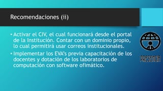 Recomendaciones (ii)
• Activar el CIV, el cual funcionará desde el portal
de la Institución. Contar con un dominio propio,
lo cual permitirá usar correos institucionales.
• Implementar los EVA’s previa capacitación de los
docentes y dotación de los laboratorios de
computación con software ofimático.
 