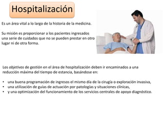 Hospitalización
Es un área vital a lo largo de la historia de la medicina.
Su misión es proporcionar a los pacientes ingresados
una serie de cuidados que no se pueden prestar en otro
lugar ni de otra forma.
Los objetivos de gestión en el área de hospitalización deben ir encaminados a una
reducción máxima del tiempo de estancia, basándose en:
• una buena programación de ingresos el mismo día de la cirugía o exploración invasiva,
• una utilización de guías de actuación por patologías y situaciones clínicas,
• y una optimización del funcionamiento de los servicios centrales de apoyo diagnóstico.
 