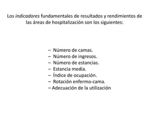 – Número de camas.
– Número de ingresos.
– Número de estancias.
– Estancia media.
– Índice de ocupación.
– Rotación enfermo-cama.
– Adecuación de la utilización
Los indicadores fundamentales de resultados y rendimientos de
las áreas de hospitalización son los siguientes:
 
