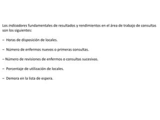 Los indicadores fundamentales de resultados y rendimientos en el área de trabajo de consultas
son los siguientes:
– Horas de disposición de locales.
– Número de enfermos nuevos o primeras consultas.
– Número de revisiones de enfermos o consultas sucesivas.
– Porcentaje de utilización de locales.
– Demora en la lista de espera.
 