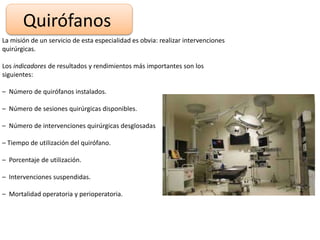 Quirófanos
La misión de un servicio de esta especialidad es obvia: realizar intervenciones
quirúrgicas.
Los indicadores de resultados y rendimientos más importantes son los
siguientes:
– Número de quirófanos instalados.
– Número de sesiones quirúrgicas disponibles.
– Número de intervenciones quirúrgicas desglosadas
– Tiempo de utilización del quirófano.
– Porcentaje de utilización.
– Intervenciones suspendidas.
– Mortalidad operatoria y perioperatoria.
 