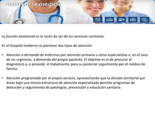 La función asistencial es la razón de ser de los servicios sanitarios.
En el hospital moderno se plantean dos tipos de atención:
• Atención a demanda de enfermos por atención primaria u otros especialistas o, en el caso
de las urgencias, a demanda del propio paciente. El objetivo es el de procurar el
diagnóstico y, si procede, el tratamiento, para su posterior seguimiento por el médico de
familia.
• Atención programada por el propio servicio, aprovechando que la división territorial por
áreas bajo una misma estructura de atención especializada permite programas de
detección y seguimiento de patologías, prevención y educación sanitaria.
 