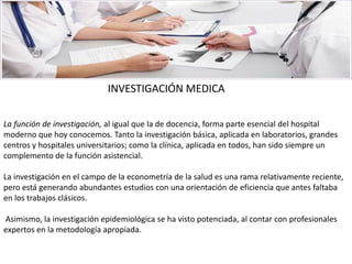 La función de investigación, al igual que la de docencia, forma parte esencial del hospital
moderno que hoy conocemos. Tanto la investigación básica, aplicada en laboratorios, grandes
centros y hospitales universitarios; como la clínica, aplicada en todos, han sido siempre un
complemento de la función asistencial.
La investigación en el campo de la econometría de la salud es una rama relativamente reciente,
pero está generando abundantes estudios con una orientación de eficiencia que antes faltaba
en los trabajos clásicos.
Asimismo, la investigación epidemiológica se ha visto potenciada, al contar con profesionales
expertos en la metodología apropiada.
INVESTIGACIÓN MEDICA
 