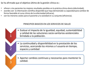 Se ha afirmado que el objetivo último de la gestión clínica es :
• ofrecer a los pacientes los mejores resultados posibles en la práctica clínica diaria (efectividad),
• acordes con la información científica disponible que haya demostrado su capacidad para cambiar de
forma favorable el curso clínico de la enfermedad (eficacia),
• con los menores costes para el paciente y la sociedad en su conjunto (eficiencia).
PRINCIPIOS BASICOS EN LOS SERVICIOS DE SALUD
1
• Evaluar el impacto de la igualdad, equidad, sustentabilidad
y calidad de las soluciones socio-sanitarias-asistenciales
brindada a la población.
2
• La continuidad y disponibilidad en la prestación de los
servicios, acercando los mismos a l usuario en tiempo,
espacio y cantidad
3
• Aportar cambios continuos y necesarios para mantener la
calidad.
 