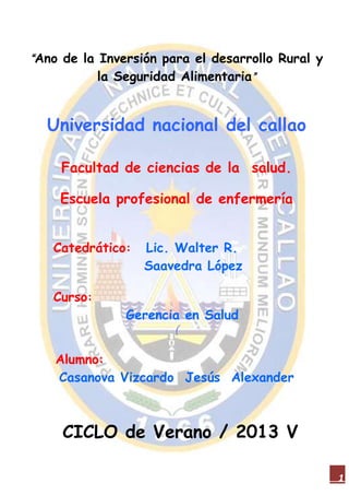 1
“Ano de la Inversión para el desarrollo Rural y
la Seguridad Alimentaria”
Universidad nacional del callao
Facultad de ciencias de la salud.
Escuela profesional de enfermería
Catedrático: Lic. Walter R.
Saavedra López
Curso:
Gerencia en Salud
(
Alumno:
Casanova Vizcardo Jesús Alexander
CICLO de Verano / 2013 V
 