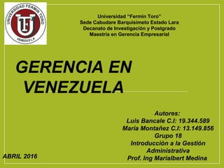 ABRIL 2016
Autores:
Luis Bancale C.I: 19.344.589
María Montañez C.I: 13.149.856
Grupo 18
Introducción a la Gestión
Administrativa
Prof. Ing Marialbert Medina
GERENCIA EN
VENEZUELA
Universidad “Fermín Toro”
Sede Cabudare Barquisimeto Estado Lara
Decanato de Investigación y Postgrado
Maestría en Gerencia Empresarial
 