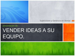 Supervision y Gerencia en Ventas
presentación de:
VENDER IDEAS A SU
EQUIPO.
 