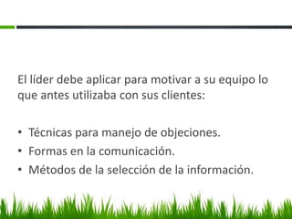 El líder debe aplicar para motivar a su equipo lo
que antes utilizaba con sus clientes:
• Técnicas para manejo de objeciones.
• Formas en la comunicación.
• Métodos de la selección de la información.
 