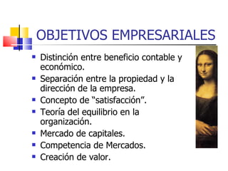 OBJETIVOS EMPRESARIALES Distinción entre beneficio contable y económico. Separación entre la propiedad y la dirección de la empresa. Concepto de “satisfacción”. Teoría del equilibrio en la organización. Mercado de capitales. Competencia de Mercados. Creación de valor. 
