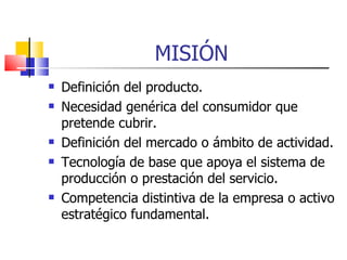 MISIÓN Definición del producto. Necesidad genérica del consumidor que pretende cubrir. Definición del mercado o ámbito de actividad. Tecnología de base que apoya el sistema de producción o prestación del servicio. Competencia distintiva de la empresa o activo estratégico fundamental. 