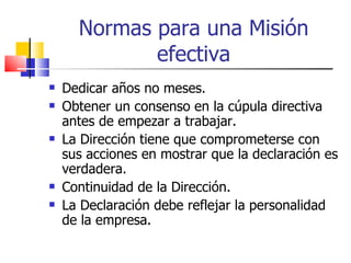 Normas para una Misión efectiva Dedicar años no meses. Obtener un consenso en la cúpula directiva antes de empezar a trabajar. La Dirección tiene que comprometerse con sus acciones en mostrar que la declaración es verdadera. Continuidad de la Dirección. La Declaración debe reflejar la personalidad de la empresa. 