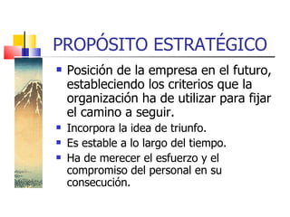 PROPÓSITO ESTRATÉGICO Posición de la empresa en el futuro, estableciendo los criterios que la organización ha de utilizar para fijar el camino a seguir. Incorpora la idea de triunfo. Es estable a lo largo del tiempo. Ha de merecer el esfuerzo y el compromiso del personal en su consecución. 