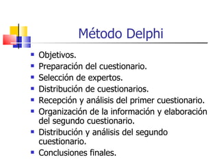 Método Delphi Objetivos. Preparación del cuestionario. Selección de expertos. Distribución de cuestionarios. Recepción y análisis del primer cuestionario. Organización de la información y elaboración del segundo cuestionario. Distribución y análisis del segundo cuestionario. Conclusiones finales. 