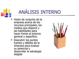 ANÁLISIS INTERNO Visión de conjunto de la empresa acerca de los recursos principales, los medios que dispone y las habilidades para hacer frente al entorno general y específico. Descubrir los puntos fuertes y débiles de la empresa para evaluar su potencial y desarrollar la estrategia elegida 