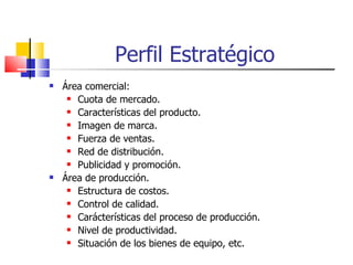 Perfil Estratégico Área comercial: Cuota de mercado. Características del producto. Imagen de marca. Fuerza de ventas. Red de distribución. Publicidad y promoción.  Área de producción. Estructura de costos. Control de calidad. Carácterísticas del proceso de producción. Nivel de productividad. Situación de los bienes de equipo, etc. 