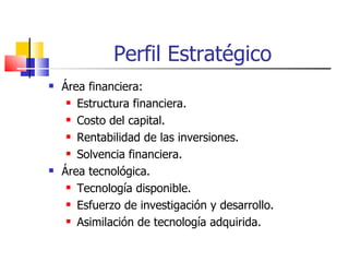 Perfil Estratégico Área financiera: Estructura financiera. Costo del capital. Rentabilidad de las inversiones. Solvencia financiera. Área tecnológica. Tecnología disponible. Esfuerzo de investigación y desarrollo. Asimilación de tecnología adquirida. 