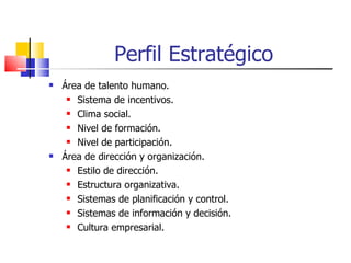 Perfil Estratégico Área de talento humano. Sistema de incentivos. Clima social. Nivel de formación. Nivel de participación. Área de dirección y organización. Estilo de dirección. Estructura organizativa. Sistemas de planificación y control. Sistemas de información y decisión. Cultura empresarial. 