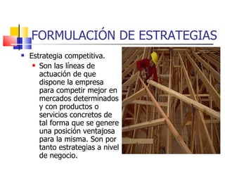 FORMULACIÓN DE ESTRATEGIAS Estrategia competitiva. Son las líneas de actuación de que dispone la empresa para competir mejor en mercados determinados y con productos o servicios concretos de tal forma que se genere una posición ventajosa para la misma. Son por tanto estrategias a nivel de negocio. 