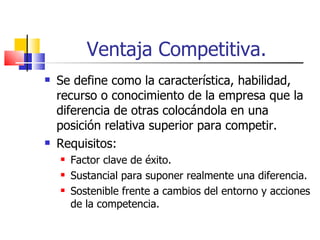 Ventaja Competitiva. Se define como la característica, habilidad, recurso o conocimiento de la empresa que la diferencia de otras colocándola en una posición relativa superior para competir. Requisitos: Factor clave de éxito. Sustancial para suponer realmente una diferencia. Sostenible frente a cambios del entorno y acciones de la competencia. 