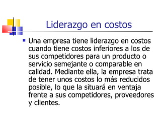 Liderazgo en costos Una empresa tiene liderazgo en costos cuando tiene costos inferiores a los de sus competidores para un producto o servicio semejante o comparable en calidad. Mediante ella, la empresa trata de tener unos costos lo más reducidos posible, lo que la situará en ventaja frente a sus competidores, proveedores y clientes. 