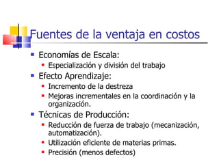 Fuentes de la ventaja en costos Economías de Escala: Especialización y división del trabajo Efecto Aprendizaje: Incremento de la destreza Mejoras incrementales en la coordinación y la organización. Técnicas de Producción: Reducción de fuerza de trabajo (mecanización, automatización). Utilización eficiente de materias primas. Precisión (menos defectos) 