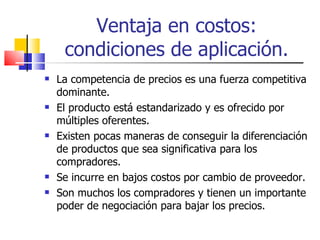 Ventaja en costos: condiciones de aplicación. La competencia de precios es una fuerza competitiva dominante. El producto está estandarizado y es ofrecido por múltiples oferentes. Existen pocas maneras de conseguir la diferenciación de productos que sea significativa para los compradores. Se incurre en bajos costos por cambio de proveedor. Son muchos los compradores y tienen un importante poder de negociación para bajar los precios. 