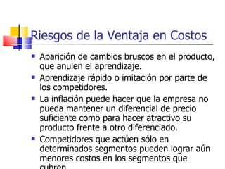 Riesgos de la Ventaja en Costos Aparición de cambios bruscos en el producto, que anulen el aprendizaje. Aprendizaje rápido o imitación por parte de los competidores. La inflación puede hacer que la empresa no pueda mantener un diferencial de precio suficiente como para hacer atractivo su producto frente a otro diferenciado. Competidores que actúen sólo en determinados segmentos pueden lograr aún menores costos en los segmentos que cubren. 